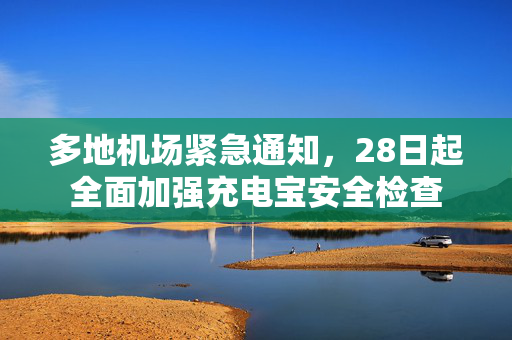 多地机场紧急通知，28日起全面加强充电宝安全检查