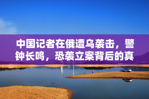 中国记者在俄遭乌袭击，警钟长鸣，恐袭立案背后的真相与反思