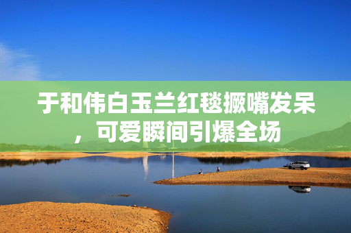 于和伟白玉兰红毯撅嘴发呆，可爱瞬间引爆全场