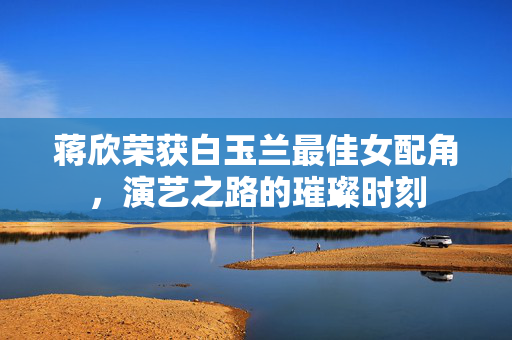 蒋欣荣获白玉兰最佳女配角，演艺之路的璀璨时刻