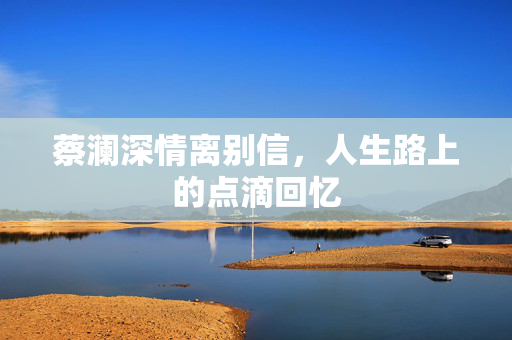 蔡澜深情离别信，人生路上的点滴回忆