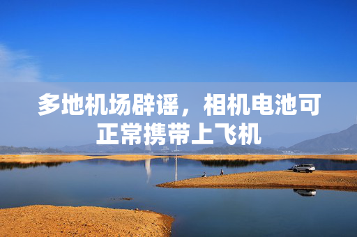 多地机场辟谣，相机电池可正常携带上飞机