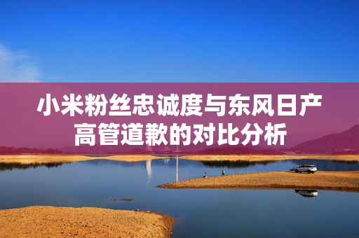 小米粉丝忠诚度与东风日产高管道歉的对比分析