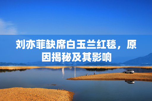 刘亦菲缺席白玉兰红毯，原因揭秘及其影响