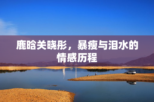 鹿晗关晓彤，暴瘦与泪水的情感历程