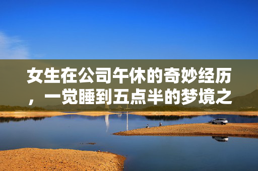 女生在公司午休的奇妙经历，一觉睡到五点半的梦境之旅