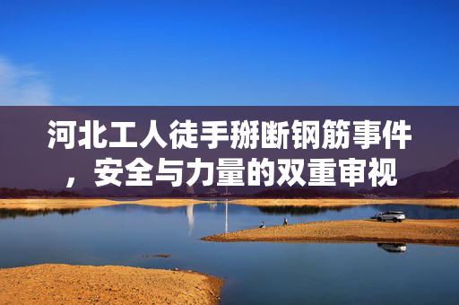 河北工人徒手掰断钢筋事件，安全与力量的双重审视