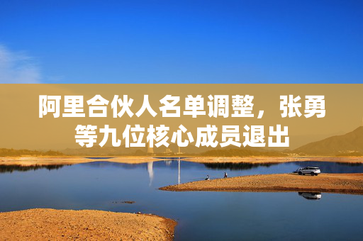 阿里合伙人名单调整，张勇等九位核心成员退出