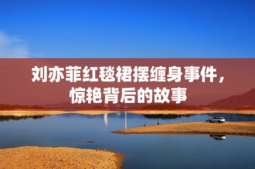 刘亦菲红毯裙摆缠身事件，惊艳背后的故事