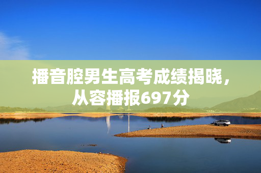 播音腔男生高考成绩揭晓，从容播报697分