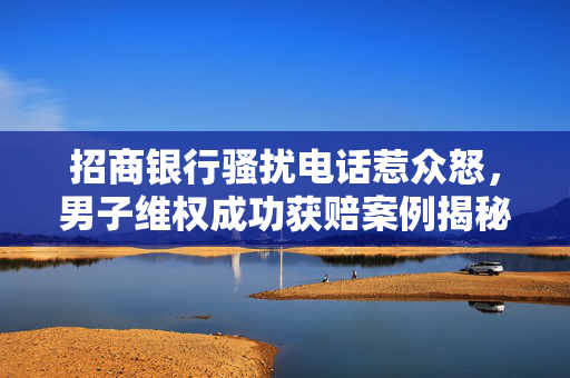 招商银行骚扰电话惹众怒，男子维权成功获赔案例揭秘