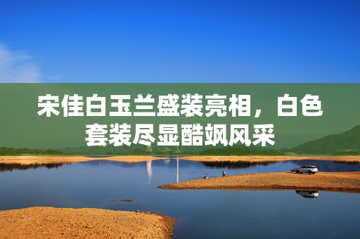 宋佳白玉兰盛装亮相，白色套装尽显酷飒风采