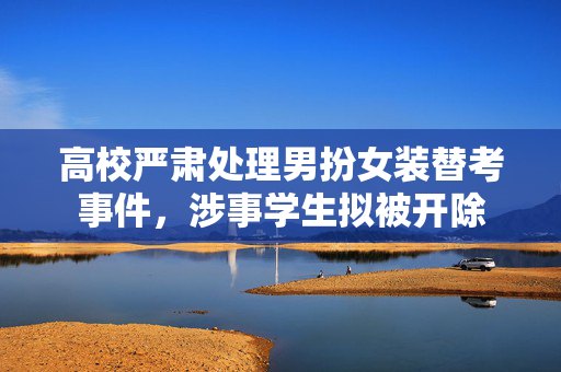 高校严肃处理男扮女装替考事件，涉事学生拟被开除