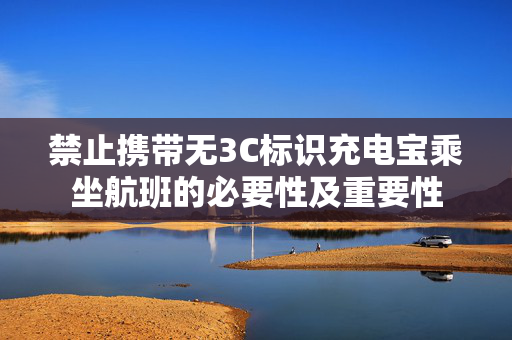 禁止携带无3C标识充电宝乘坐航班的必要性及重要性