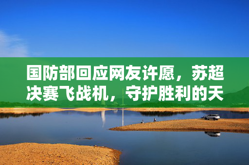国防部回应网友许愿，苏超决赛飞战机，守护胜利的天空空域安全
