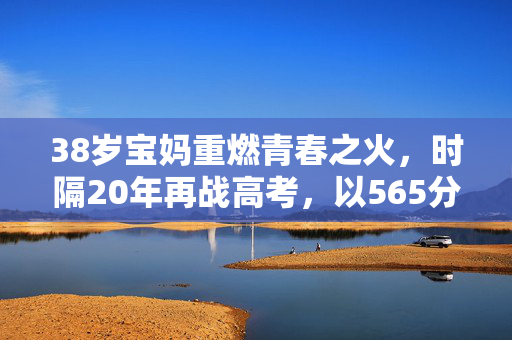 38岁宝妈重燃青春之火，时隔20年再战高考，以565分书写人生新篇章