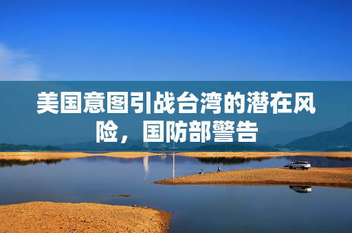美国意图引战台湾的潜在风险，国防部警告