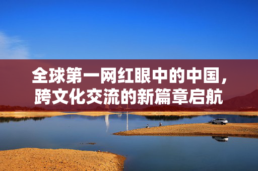 全球第一网红眼中的中国，跨文化交流的新篇章启航