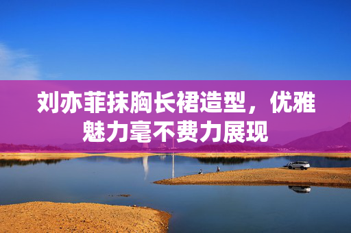 刘亦菲抹胸长裙造型，优雅魅力毫不费力展现