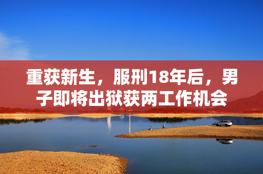 重获新生，服刑18年后，男子即将出狱获两工作机会