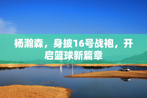 杨瀚森，身披16号战袍，开启篮球新篇章