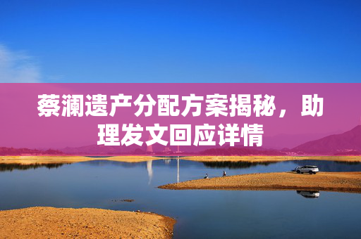 蔡澜遗产分配方案揭秘，助理发文回应详情