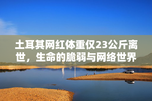 土耳其网红体重仅23公斤离世，生命的脆弱与网络世界的反思