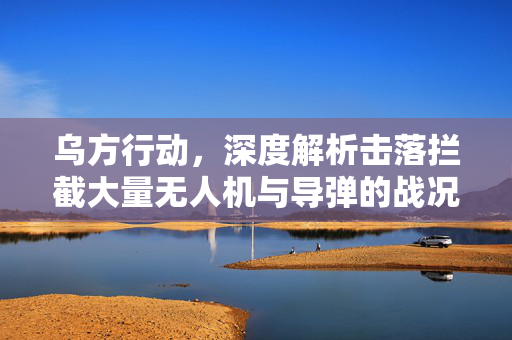 乌方行动，深度解析击落拦截大量无人机与导弹的战况