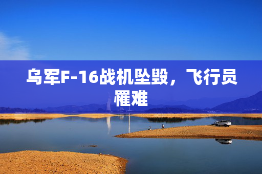 乌军F-16战机坠毁，飞行员罹难