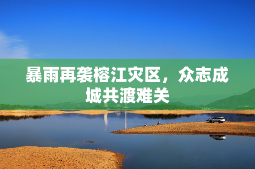 暴雨再袭榕江灾区，众志成城共渡难关