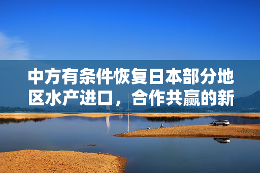 中方有条件恢复日本部分地区水产进口，合作共赢的新起点