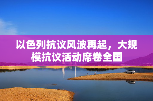 以色列抗议风波再起，大规模抗议活动席卷全国