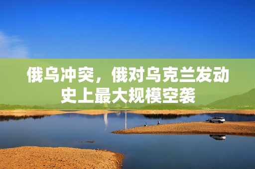 俄乌冲突，俄对乌克兰发动史上最大规模空袭