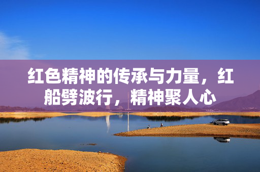 红色精神的传承与力量，红船劈波行，精神聚人心