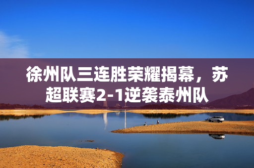 徐州队三连胜荣耀揭幕，苏超联赛2-1逆袭泰州队