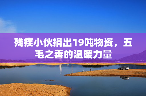 残疾小伙捐出19吨物资，五毛之善的温暖力量