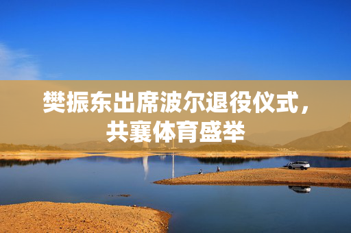 樊振东出席波尔退役仪式，共襄体育盛举