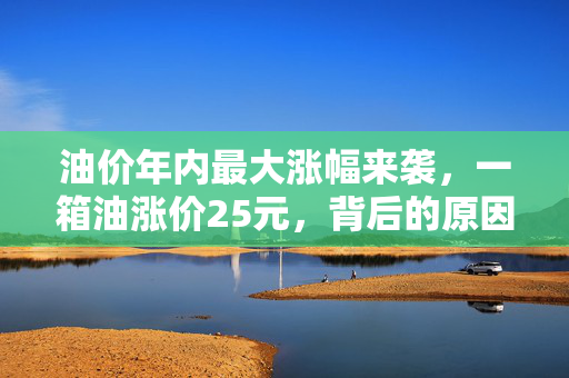 油价年内最大涨幅来袭，一箱油涨价25元，背后的原因及影响分析