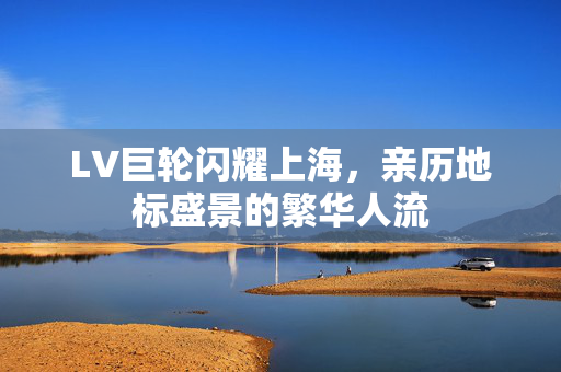 LV巨轮闪耀上海，亲历地标盛景的繁华人流