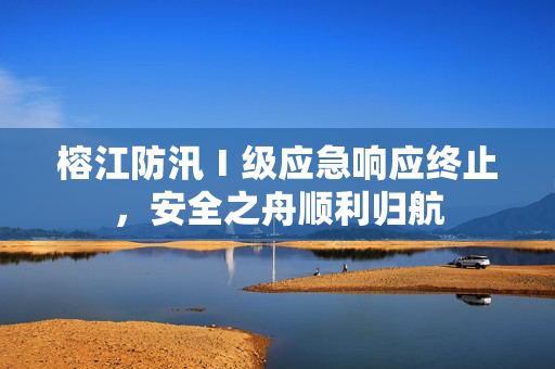 榕江防汛Ⅰ级应急响应终止，安全之舟顺利归航