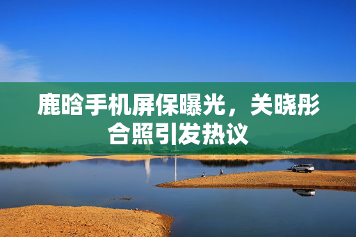 鹿晗手机屏保曝光，关晓彤合照引发热议
