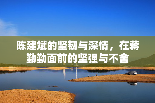 陈建斌的坚韧与深情，在蒋勤勤面前的坚强与不舍
