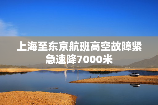 上海至东京航班高空故障紧急速降7000米