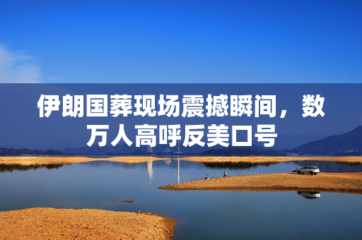 伊朗国葬现场震撼瞬间，数万人高呼反美口号