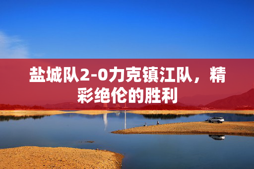 盐城队2-0力克镇江队，精彩绝伦的胜利