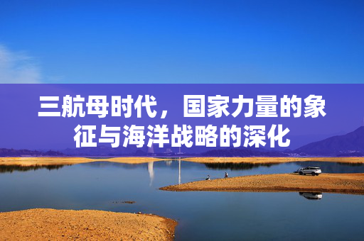 三航母时代，国家力量的象征与海洋战略的深化