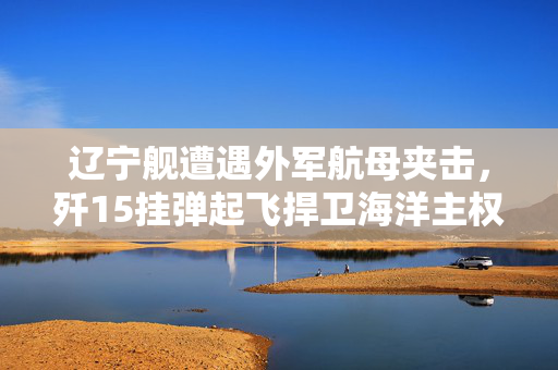 辽宁舰遭遇外军航母夹击，歼15挂弹起飞捍卫海洋主权
