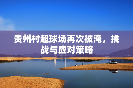 贵州村超球场再次被淹，挑战与应对策略