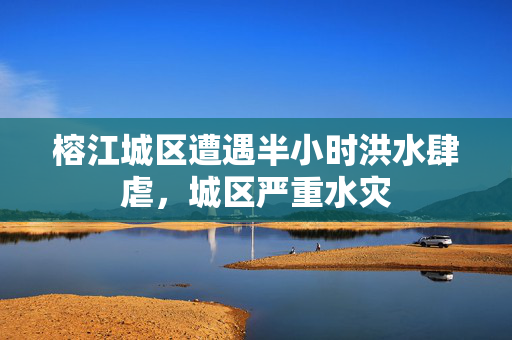 榕江城区遭遇半小时洪水肆虐，城区严重水灾