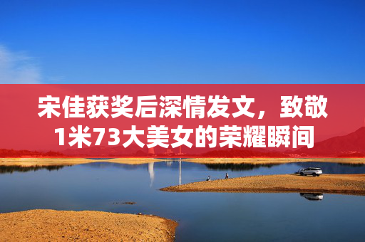 宋佳获奖后深情发文，致敬1米73大美女的荣耀瞬间